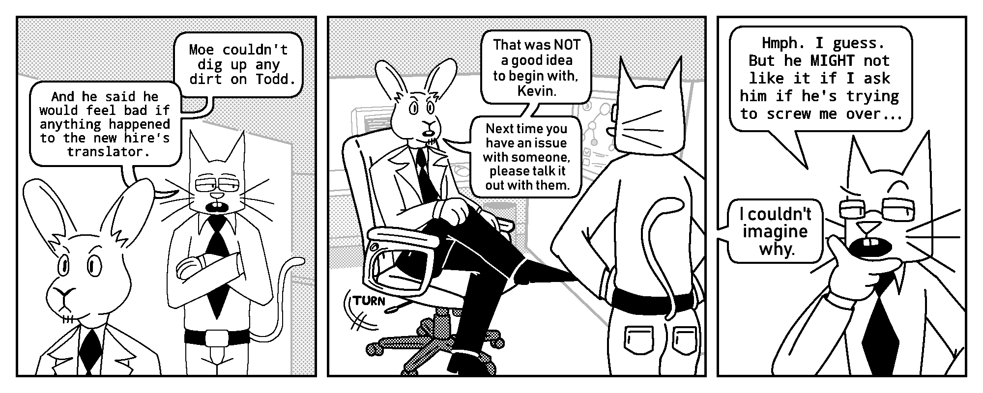 Kevin: Moe couldn't dig up any dirt on Todd. And he said he would feel bad if anything happened to the new hire's translator.

Tobias: That was NOT a good idea to begin with, Kevin. Next time you have an issue with someone, please talk it out with them.

Kevin: Hmph. I guess. But he MIGHT not like it if I ask him if he's trying to screw me over...
Tobias: I couldn't imagine why.