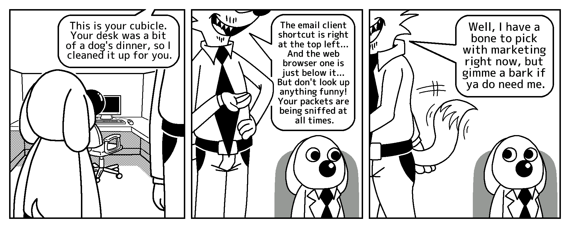 Todd is introducing Salarydog to his new cubicle.

Todd: This is your cubicle. Your desk was a bit of a dog's dinner, so I cleaned it up for you.

The email client shortcut is right at the top left... And the web browser one is just below it... But don't look up anything funny! Your packets are being sniffed at all times.

Well, I have a bone to pick with marketing right now, but gimme a bark if ya do need me.