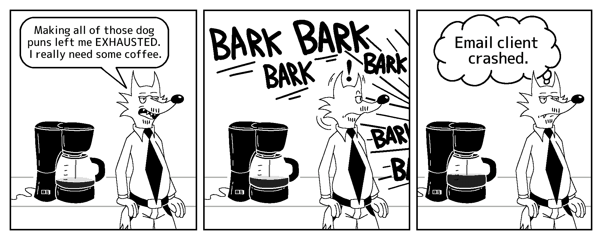 Todd the fox is leaning against a counter table, which has a coffee maker on it, making coffee. Looking bored, he says: “Making all of those dog puns left me EXHAUSTED. I really need some coffee.”

Suddenly, Todd starts hearing fierce, loud barking. He looks more alert; his ears perk up a bit, and he quickly turns his head to the direction the barks are coming from.

Todd then turns his head back to stare at nothing, looking bored once again. The barks have stopped. Todd thinks to himself: “Email client crashed.”