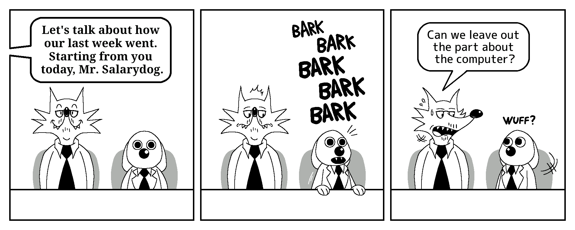 Todd the fox and Salarydog are in what appears to be a business meeting. Both are sitting at a table, facing the viewer.

In the first panel, a speech bubble from an unseen character, likely from The Boss, says: “Let's talk about how our last week went. Starting from you today, Mr. Salarydog.”

The second panel shows Salarydog barking, with his paws on the table. Todd the fox glances at the dog, looking alert.

In the third panel, Todd turns his head to face Salarydog properly, apparently concerned. He says: “Can we leave out the part about the computer?” Salarydog turns at him, making a dog-like noise of confusion.