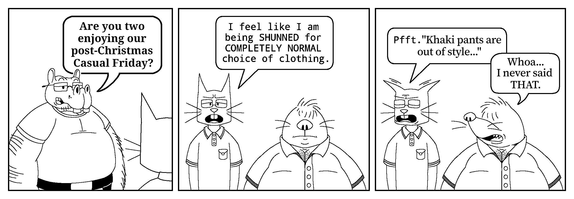 The first panel shows The Boss talking to who appears to be Kevin, only identifiable by the shape of his head from behind. The Boss is dressed in more casual clothes than the usual, wearing a T-shirt instead of a suit. He asks: “Are you two enjoying our post-Christmas Casual Friday?”

The second panel reveals Kevin the cat and Moe the mole, both dressed in casual clothes too. Kevin wears a polo shirt, and Moe a button-up shirt with short sleeves. It is not shown what the coworkers are wearing from the waist down. Kevin has a expression of annoyance or indignation on his face, as he says: “I feel like I am being SHUNNED for COMPLETELY NORMAL choice of clothing.”

In the third and last panel, Kevin's face turns away from the other two, as his expression turns into disgust. His ears flatten, and he complains, as if paraphrasing someone: “Pfft. Khaki pants are out of style...” Moe quickly replies to this, while looking at Kevin: “Whoa... I never said THAT.”