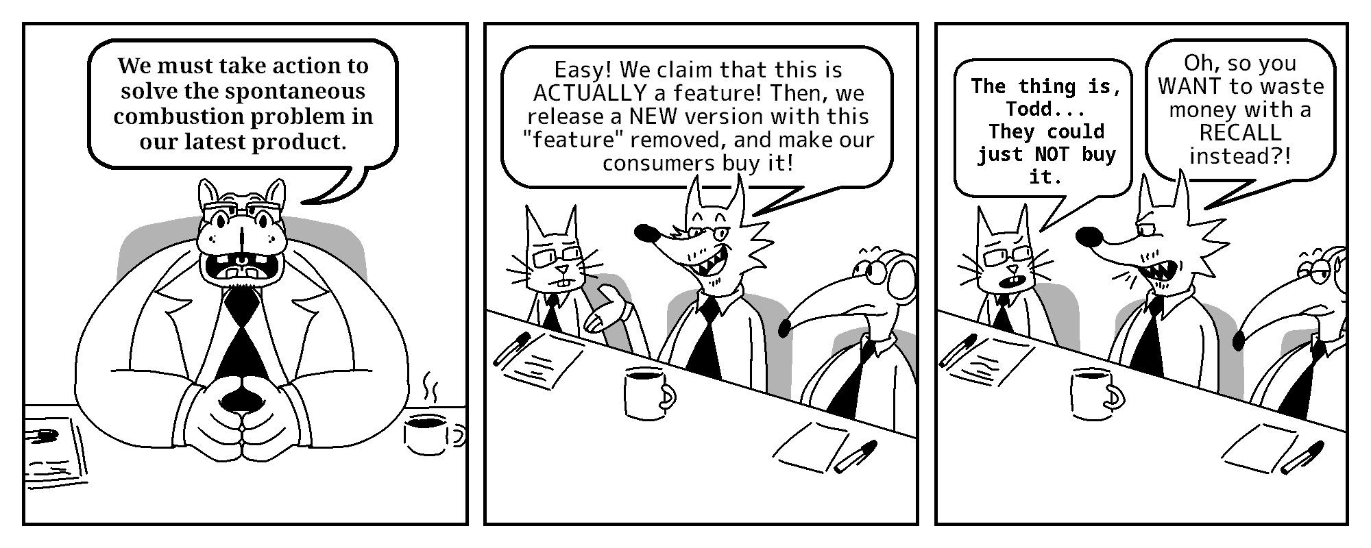 The Boss: We must take action to solve the spontaneous combustion problem in our latest product.

Todd: Easy! We claim that this is ACTUALLY a feature! Then, we release a NEW version with this 'feature' removed, and make our consumers buy it!

Kevin: The thing is, Todd... They could just NOT buy it.
Todd: Oh, so you WANT to waste money with a RECALL instead?!