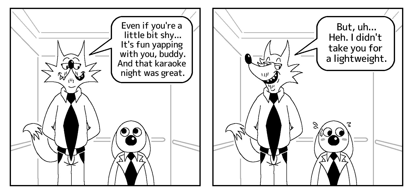 Todd and Salarydog are inside an elevator. In the first panel, they both look at each other, as Todd says to Salarydog: “Even if you're a little bit shy... It's fun yapping with you, buddy. And that karaoke night was great.”

In the second panel, Todd continues: “But, uh... Heh. I didn't take you for a lightweight.” Salarydog then cuts eye contact in shame.