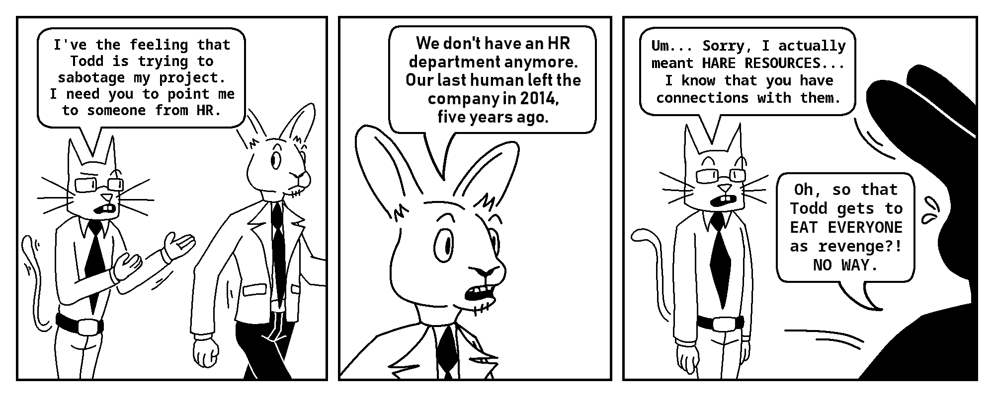 Kevin: I've the feeling that Todd is trying to sabotage my project. I need you to point me to someone from HR.

Tobias: We don't have an HR department anymore. Our last human left the company in 2014, five years ago.

Kevin: Um... Sorry, I actually meant HARE RESOURCES. I know you have connections...
Tobias: Oh, so that Todd gets to EAT EVERYONE as revenge?! NO WAY.