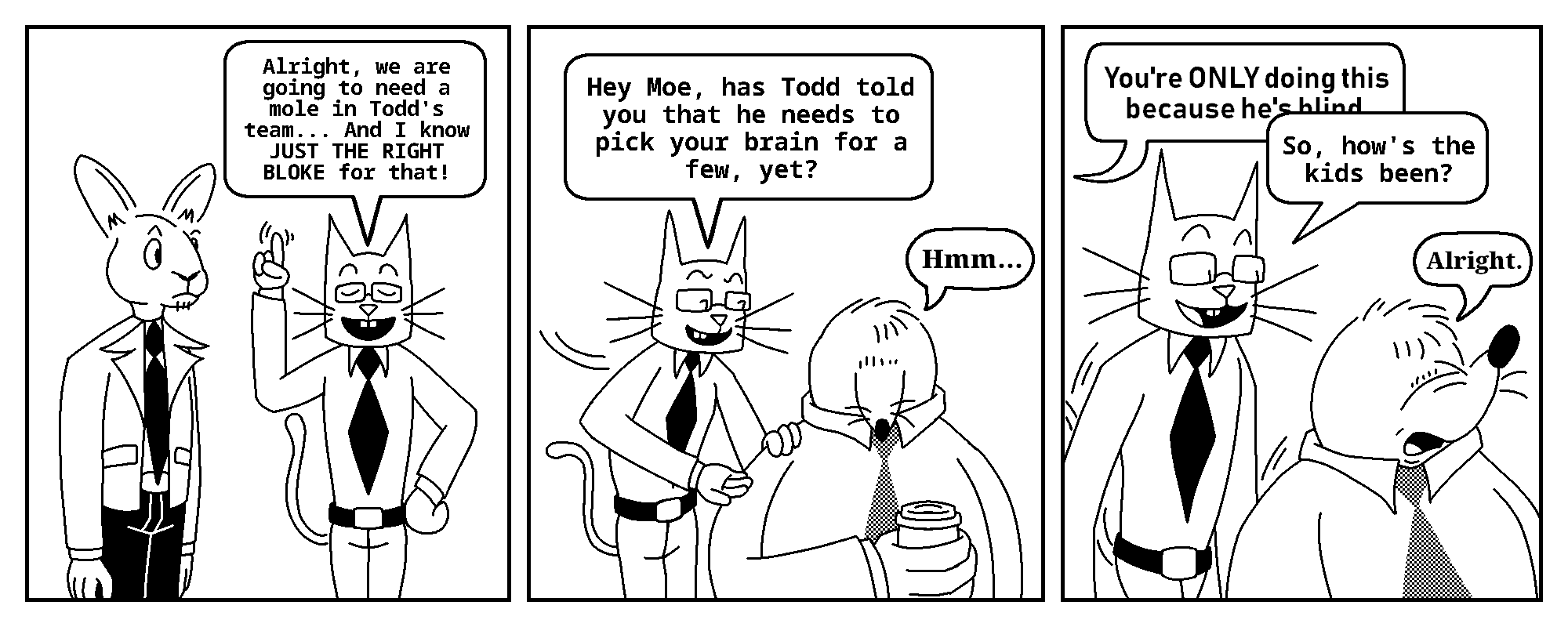 Kevin: Alright, we are going to need a mole in Todd's team... And I know JUST THE RIGHT BLOKE for that!

Kevin: Hey Moe, has Todd told you that he needs to pick your brain for a few, yet?
Moe: Hmm...

Tobias: You're ONLY doing this because he's blind.
Kevin: So, how's the kids been?
Moe: Alright.