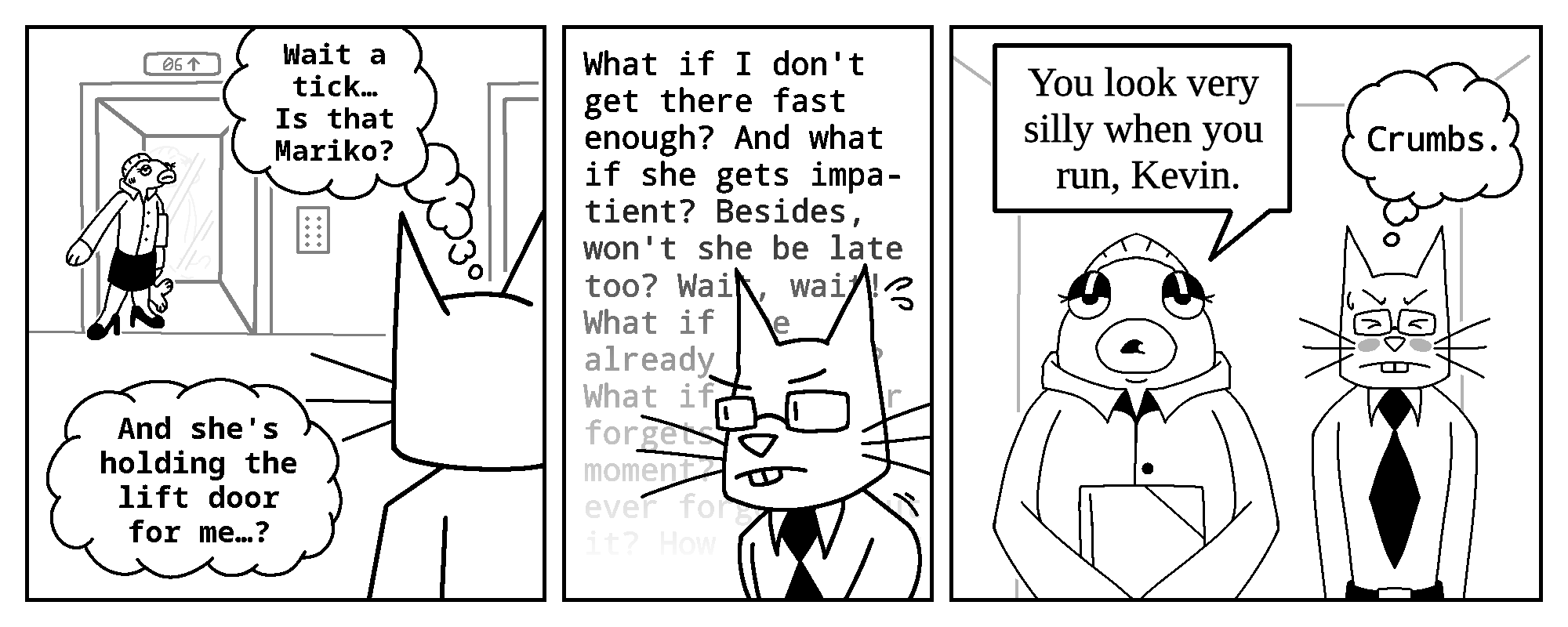 Kevin, thinking to himself: (Wait a tick... Is that Mariko? And she's holding the lift door for me...?)

Kevin's internal monologue: (What if I don't get there fast enough? And what if she gets impatient? Besides, won't she be late too? Wait, wait! What if she already IS late? What if...)

In the last panel, both Mariko and Kevin are seen inside of the elevator.
Mariko: You look very silly when you run, Kevin.
Kevin, still thinking to himself: (Crumbs.)