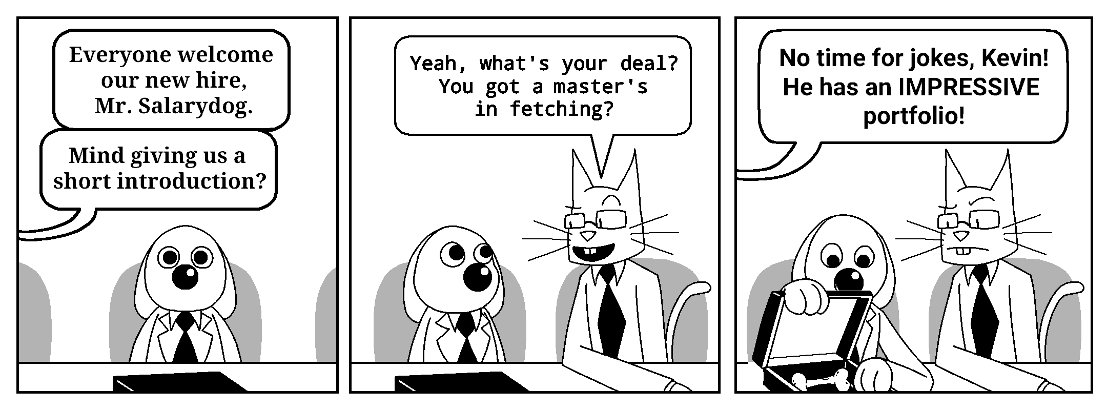 The Boss, off-panel: Everyone welcome our new hire, Mr. Salarydog. Mind giving us a short introduction?

Kevin: Yeah, what's your deal? You got a master's in fetching?

An unknown, different off-panel character: No time for jokes, Kevin! He has an IMPRESSIVE portfolio!
In this panel, Salarydog is opening his briefcase. Inside it, there is a single bone.