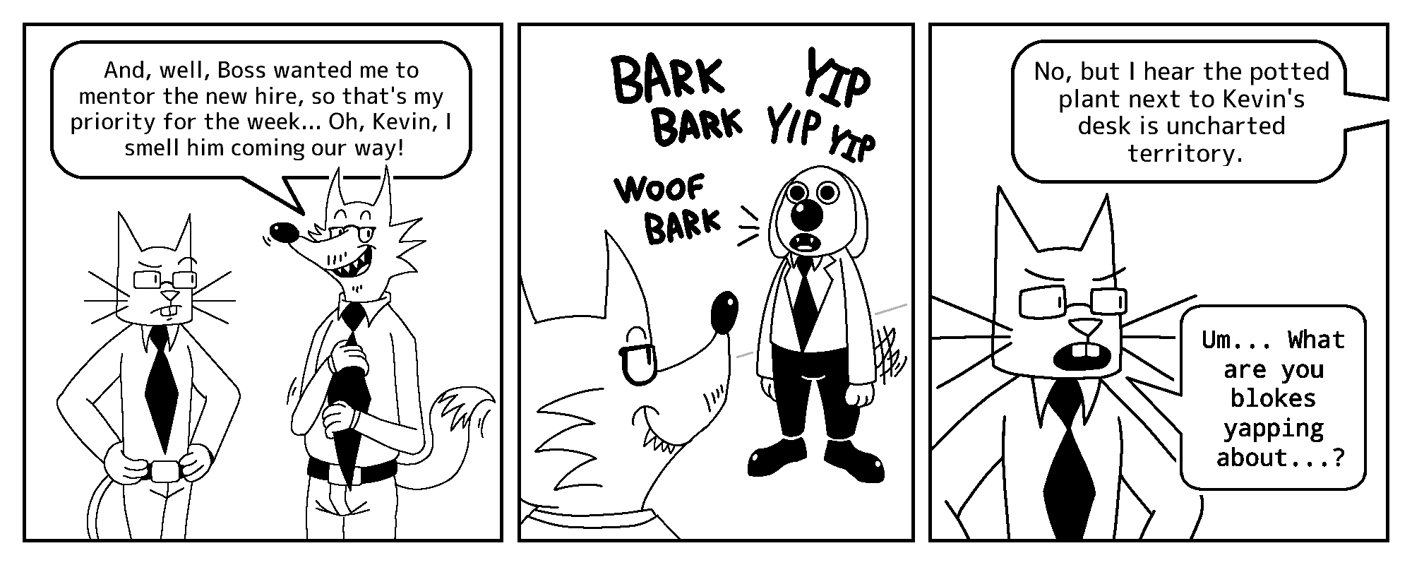 Todd: And, well, Boss wanted me to mentor the new hire, so that's my priority for the week... Oh, Kevin, I smell him coming our way!

Salarydog: (barking)

Todd (off-screen): No, but I hear the potted plant next to Kevin's desk is uncharted territory.
Kevin: Um... What are you blokes yapping about...?