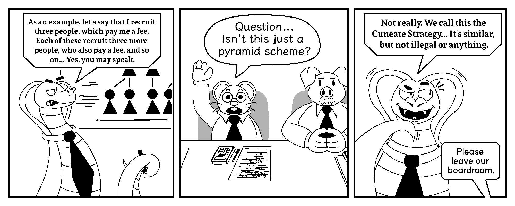 Mr. DeVôure: As an example, let's say that I recruit three people, which pay me a fee. Each of these recruit three more people, who also pay a fee, and so on... Yes, you may speak.

Curtis: Question... Isn't this just a pyramid scheme?

Mr. DeVôure: Not really. We call this the Cuneate Strategy... It's similar, but not illegal or anything.
Mr. Ledger: Please leave our boardroom.